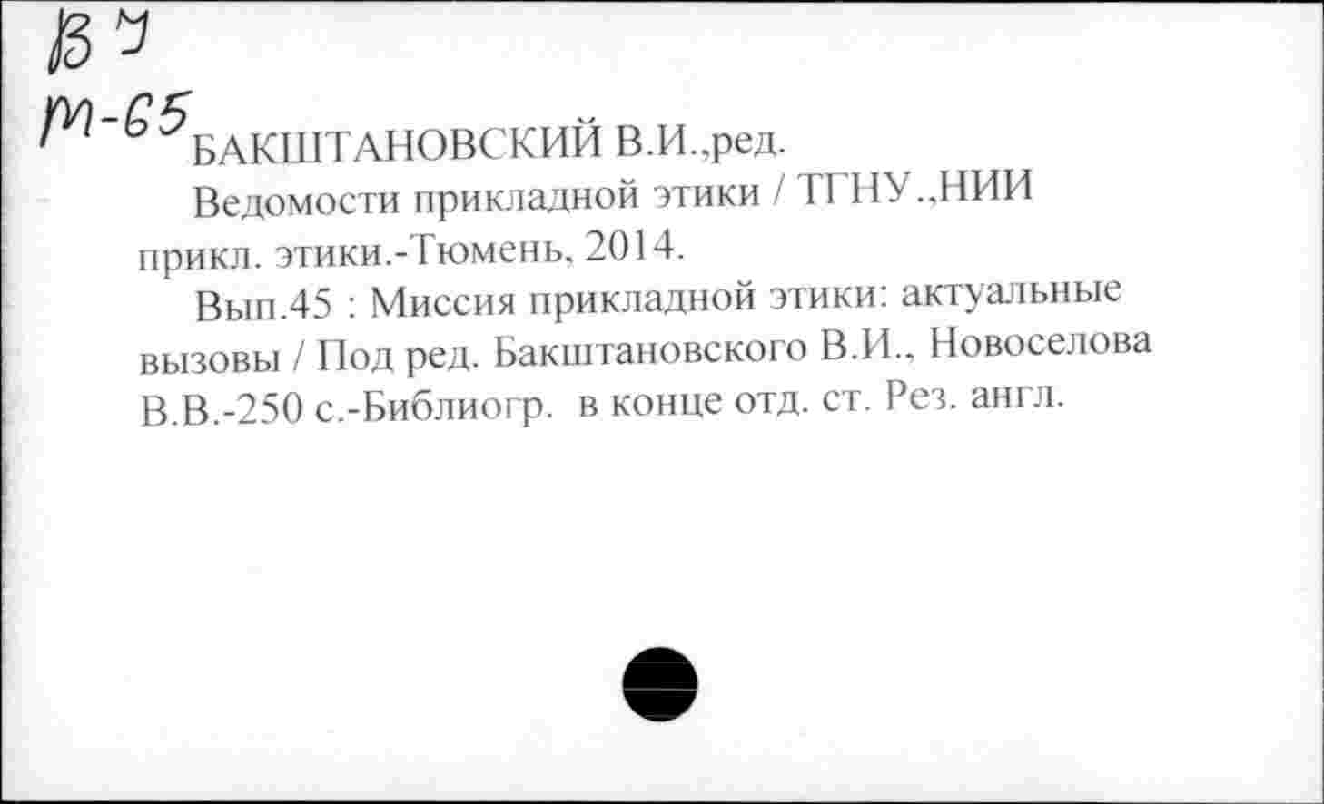 ﻿ьАКШТАНОВСКИЙ В.И.,ред.
Ведомости прикладной этики / ТГНУ.,НИИ прикл. этики.-Тюмень, 2014.
Вып.45 : Миссия прикладной этики: актуальные вызовы / Под ред. Бакштановского В.И., Новоселова В.В.-250 с.-Библиогр. в конце отд. ст. Рез. англ.